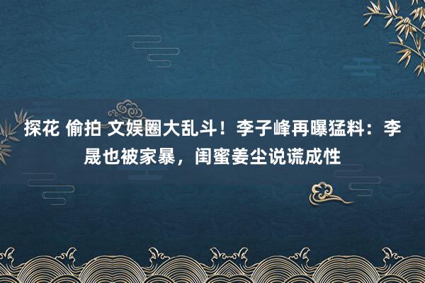 探花 偷拍 文娱圈大乱斗！李子峰再曝猛料：李晟也被家暴，闺蜜姜尘说谎成性