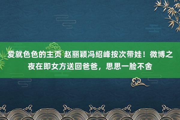 爱就色色的主页 赵丽颖冯绍峰按次带娃！微博之夜在即女方送回爸爸，思思一脸不舍