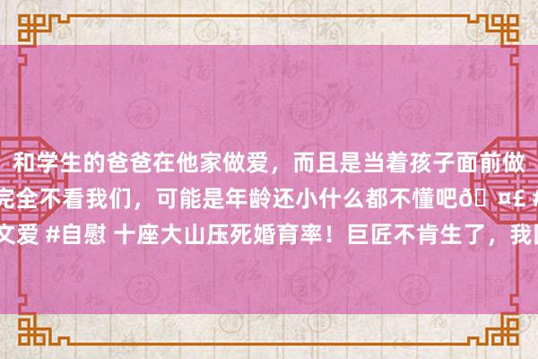 和学生的爸爸在他家做爱，而且是当着孩子面前做爱，太刺激了，孩子完全不看我们，可能是年龄还小什么都不懂吧🤣 #同城 #文爱 #自慰 十座大山压死婚育率！巨匠不肯生了，我国生养率将被好意思国卓绝……