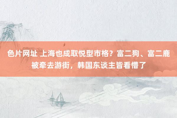 色片网址 上海也成取悦型市格？富二狗、富二鹿被牵去游街，韩国东谈主皆看懵了