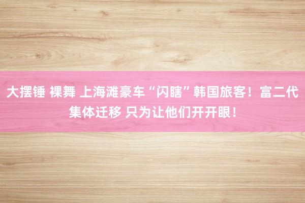 大摆锤 裸舞 上海滩豪车“闪瞎”韩国旅客！富二代集体迁移 只为让他们开开眼！