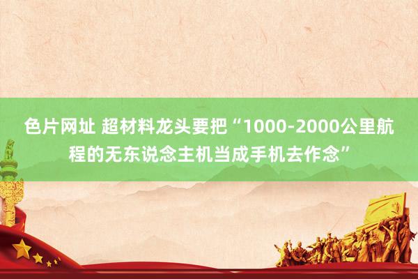 色片网址 超材料龙头要把“1000-2000公里航程的无东说念主机当成手机去作念”