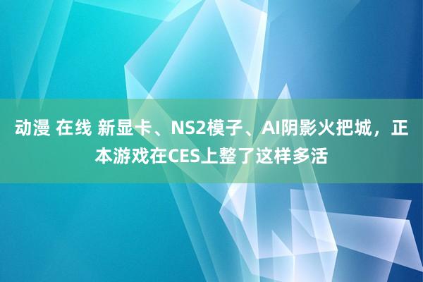 动漫 在线 新显卡、NS2模子、AI阴影火把城，正本游戏在CES上整了这样多活