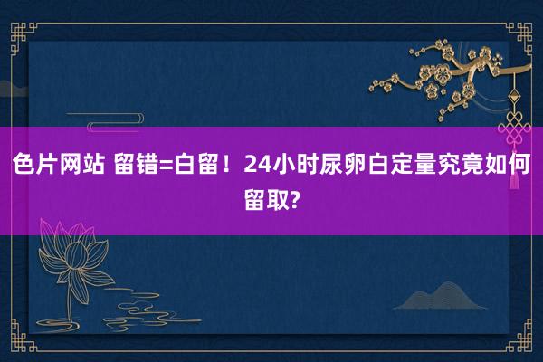 色片网站 留错=白留！24小时尿卵白定量究竟如何留取?