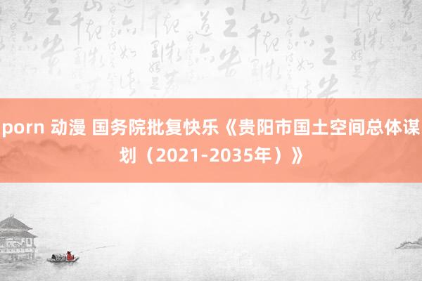 porn 动漫 国务院批复快乐《贵阳市国土空间总体谋划（2021-2035年）》