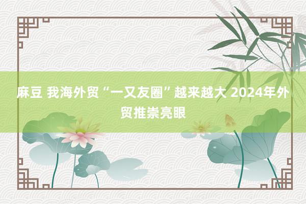 麻豆 我海外贸“一又友圈”越来越大 2024年外贸推崇亮眼