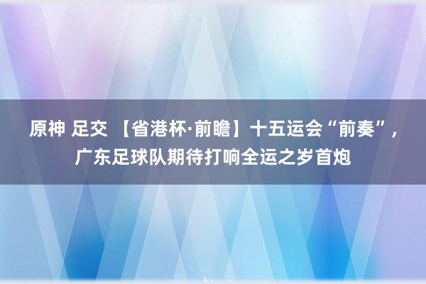 原神 足交 【省港杯·前瞻】十五运会“前奏”，广东足球队期待打响全运之岁首炮