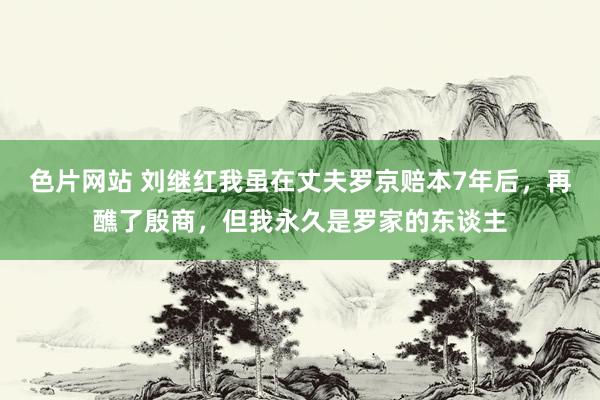 色片网站 刘继红我虽在丈夫罗京赔本7年后，再醮了殷商，但我永久是罗家的东谈主