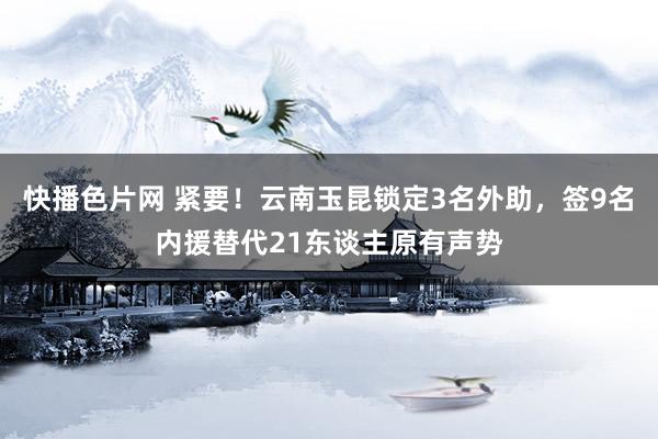 快播色片网 紧要！云南玉昆锁定3名外助，签9名内援替代21东谈主原有声势