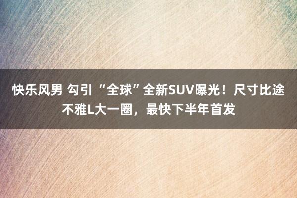 快乐风男 勾引 “全球”全新SUV曝光！尺寸比途不雅L大一圈，最快下半年首发