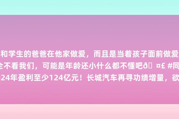 和学生的爸爸在他家做爱，而且是当着孩子面前做爱，太刺激了，孩子完全不看我们，可能是年龄还小什么都不懂吧🤣 #同城 #文爱 #自慰 2024年盈利至少124亿元！长城汽车再寻功绩增量，欲推超豪华品牌，魏建军躬行监督研发程度