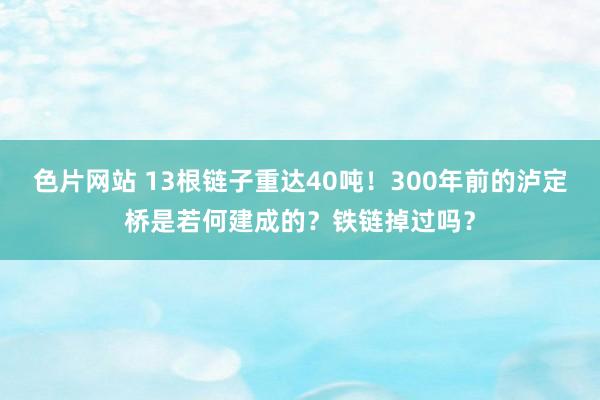 色片网站 13根链子重达40吨！300年前的泸定桥是若何建成的？铁链掉过吗？