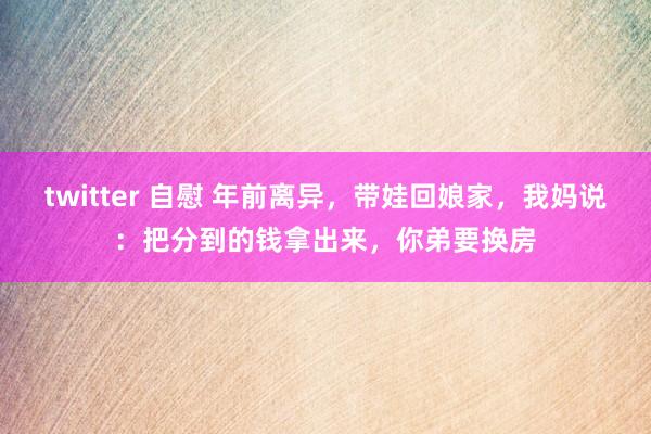 twitter 自慰 年前离异，带娃回娘家，我妈说：把分到的钱拿出来，你弟要换房