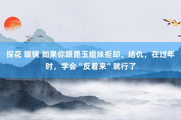 探花 眼镜 如果你跟昆玉姐妹拒却、结仇，在过年时，学会“反着来”就行了