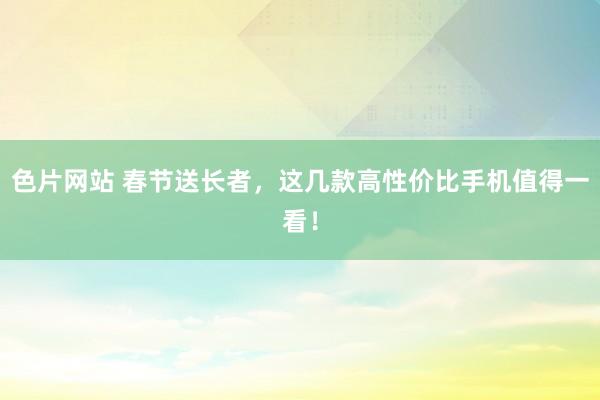 色片网站 春节送长者，这几款高性价比手机值得一看！