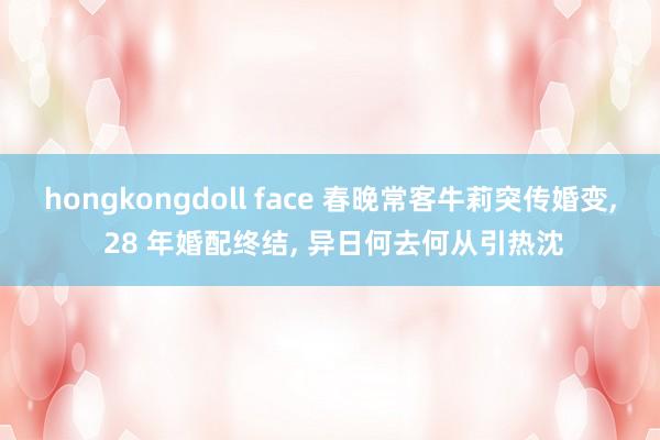 hongkongdoll face 春晚常客牛莉突传婚变， 28 年婚配终结， 异日何去何从引热沈