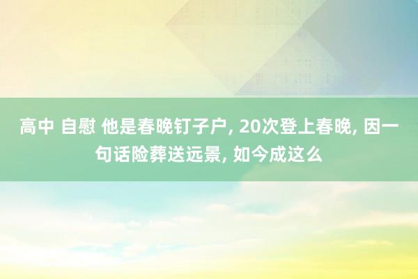 高中 自慰 他是春晚钉子户， 20次登上春晚， 因一句话险葬送远景， 如今成这么