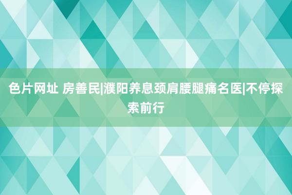 色片网址 房善民|濮阳养息颈肩腰腿痛名医|不停探索前行