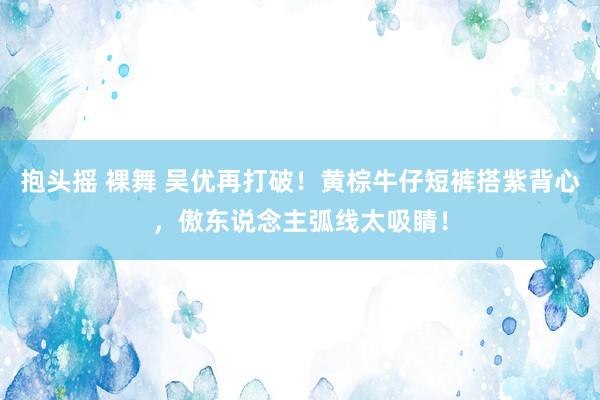 抱头摇 裸舞 吴优再打破！黄棕牛仔短裤搭紫背心，傲东说念主弧线太吸睛！