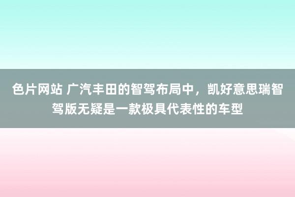 色片网站 广汽丰田的智驾布局中，凯好意思瑞智驾版无疑是一款极具代表性的车型